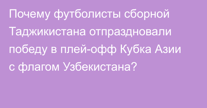 Почему футболисты сборной Таджикистана отпраздновали победу в плей-офф Кубка Азии с флагом Узбекистана?