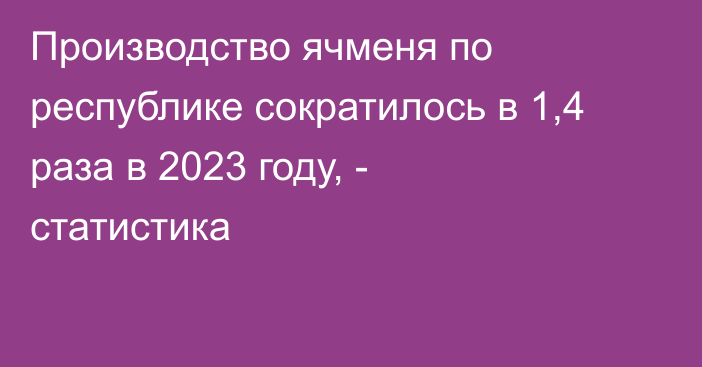 Производство ячменя по республике сократилось в 1,4 раза в 2023 году, - статистика 