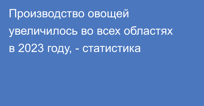 Производство овощей увеличилось во всех областях в 2023 году, - статистика