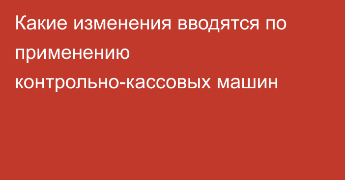 Какие  изменения вводятся по применению контрольно-кассовых машин