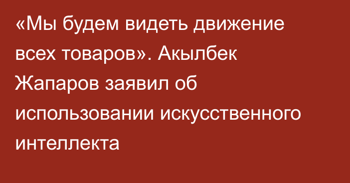 «Мы будем видеть движение всех товаров». Акылбек Жапаров заявил об использовании искусственного интеллекта