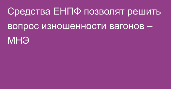 Средства ЕНПФ позволят решить вопрос изношенности вагонов – МНЭ