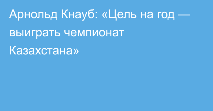 Арнольд Кнауб: «Цель на год — выиграть чемпионат Казахстана»