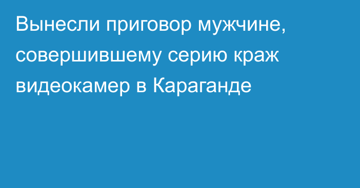 Вынесли приговор мужчине, совершившему серию краж видеокамер в Караганде