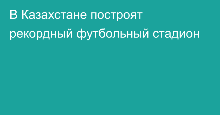 В Казахстане построят рекордный футбольный стадион