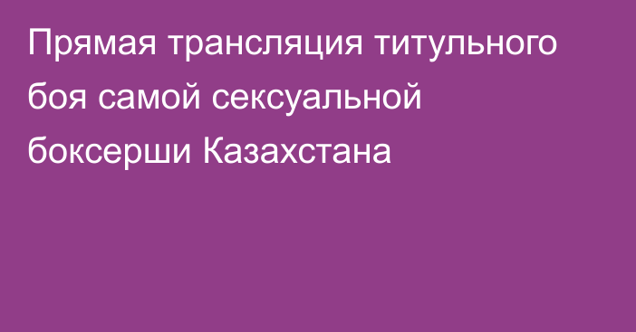 Прямая трансляция титульного боя самой сексуальной боксерши Казахстана