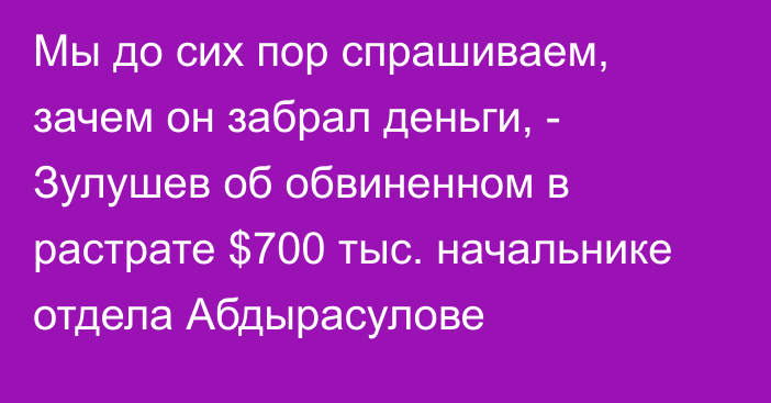 Мы до сих пор спрашиваем, зачем он забрал деньги, - Зулушев об обвиненном в растрате $700 тыс. начальнике отдела Абдырасулове