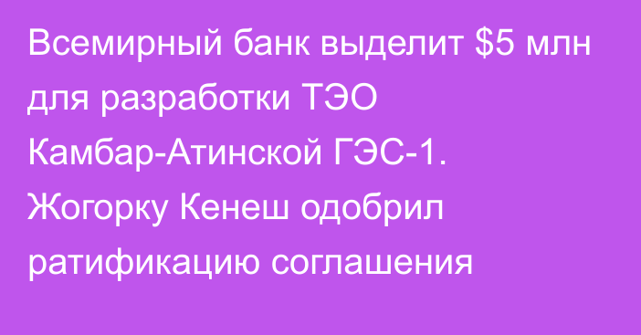 Всемирный банк выделит $5 млн для разработки ТЭО Камбар-Атинской ГЭС-1. Жогорку Кенеш одобрил ратификацию соглашения