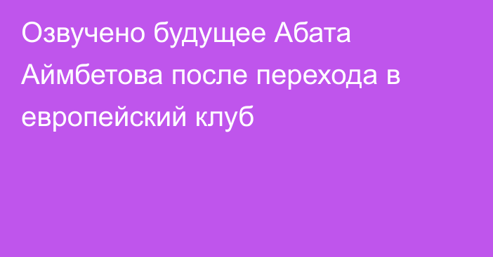 Озвучено будущее Абата Аймбетова после перехода в европейский клуб