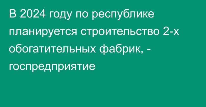 В 2024 году по республике планируется строительство 2-х обогатительных фабрик, - госпредприятие