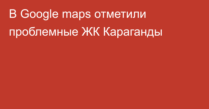 В Google maps отметили проблемные ЖК Караганды