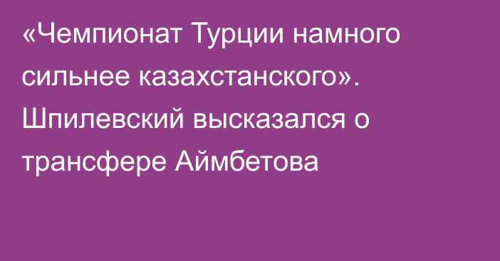 «Чемпионат Турции намного сильнее казахстанского». Шпилевский высказался о трансфере Аймбетова