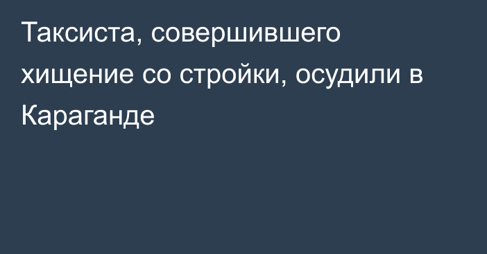 Таксиста, совершившего хищение со стройки, осудили в Караганде