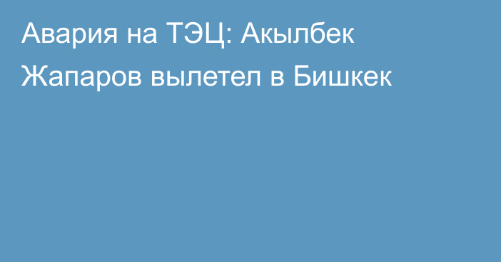 Авария на ТЭЦ: Акылбек Жапаров вылетел в Бишкек