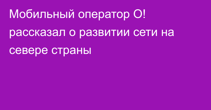 Мобильный оператор О! рассказал о развитии сети на севере страны