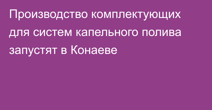 Производство комплектующих для систем капельного полива запустят в Конаеве