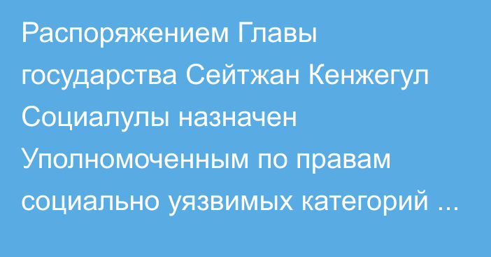 Распоряжением Главы государства Сейтжан Кенжегул Социалулы назначен Уполномоченным по правам социально уязвимых категорий населения при Президенте Республики Казахстан