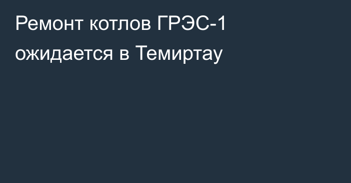 Ремонт котлов ГРЭС-1 ожидается в Темиртау