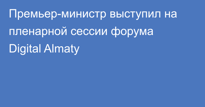 Премьер-министр выступил на пленарной сессии форума Digital Almaty