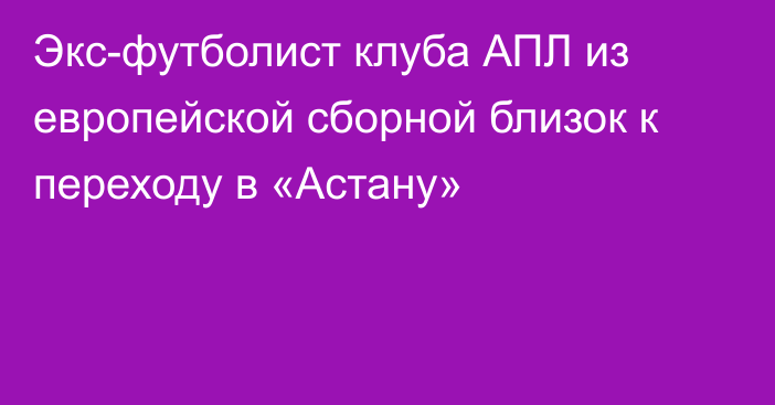 Экс-футболист клуба АПЛ из европейской сборной близок к переходу в «Астану»