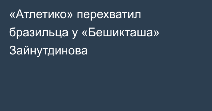 «Атлетико» перехватил бразильца у «Бешикташа» Зайнутдинова