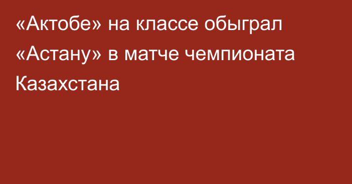 «Актобе» на классе обыграл «Астану» в матче чемпионата Казахстана