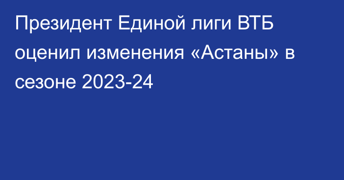 Президент Единой лиги ВТБ оценил изменения «Астаны» в сезоне 2023-24