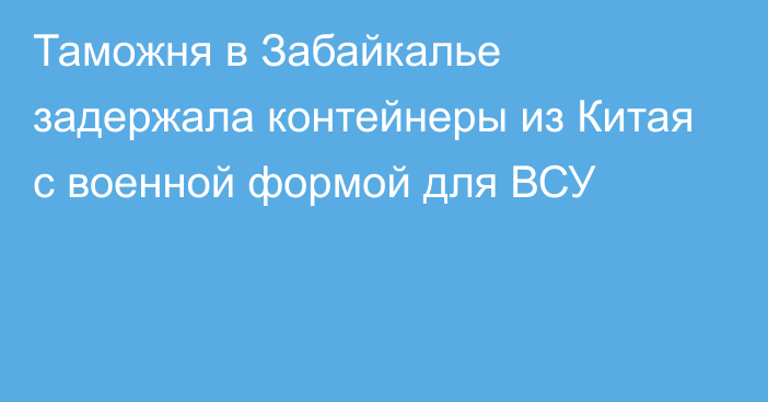 Таможня в Забайкалье задержала контейнеры из Китая с военной формой для ВСУ