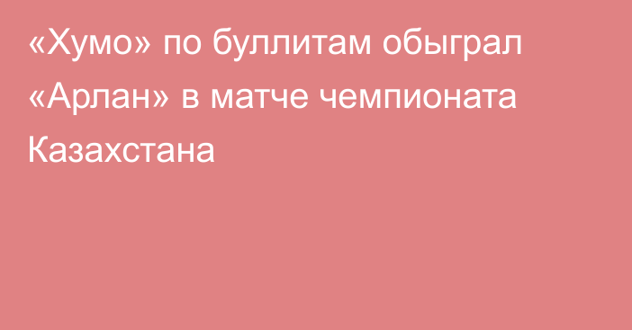 «Хумо» по буллитам обыграл «Арлан» в матче чемпионата Казахстана