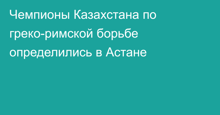 Чемпионы Казахстана по греко-римской борьбе определились в Астане