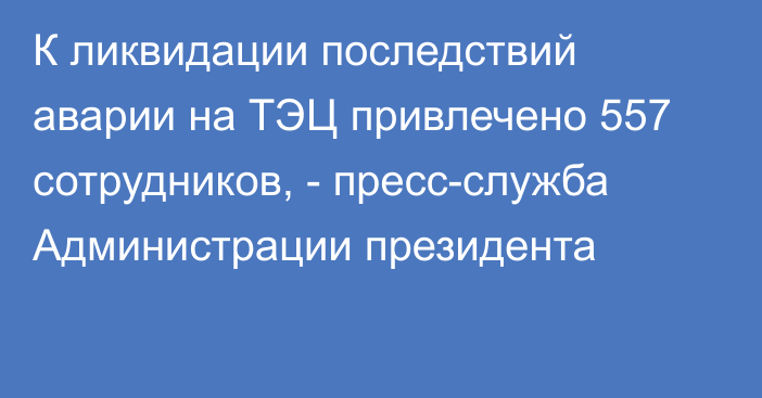 К ликвидации последствий аварии на ТЭЦ привлечено 557 сотрудников, - пресс-служба Администрации президента