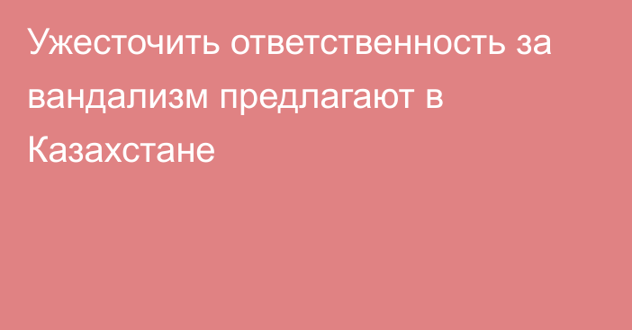 Ужесточить ответственность за вандализм предлагают в Казахстане