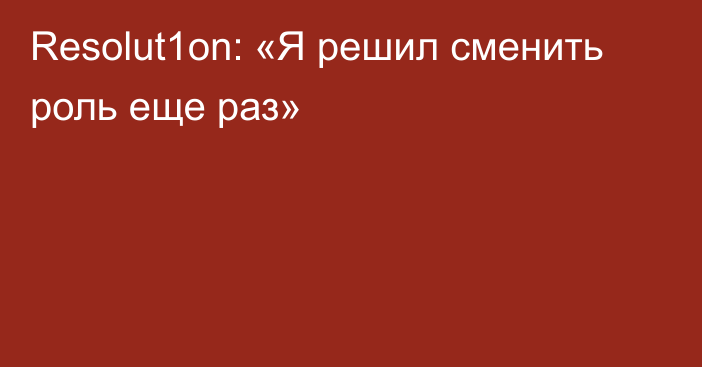 Resolut1on: «Я решил сменить роль еще раз»