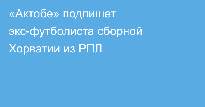 «Актобе» подпишет экс-футболиста сборной Хорватии из РПЛ