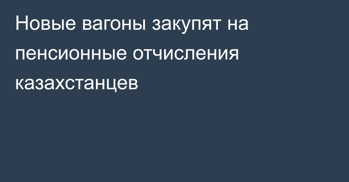 Новые вагоны закупят на пенсионные отчисления казахстанцев