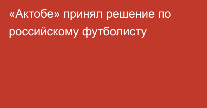 «Актобе» принял решение по российскому футболисту