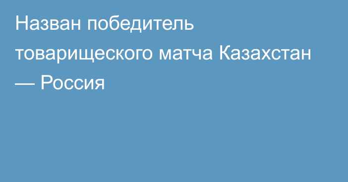 Назван победитель товарищеского матча Казахстан — Россия