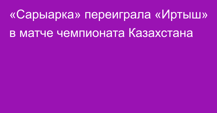 «Сарыарка» переиграла «Иртыш» в матче чемпионата Казахстана