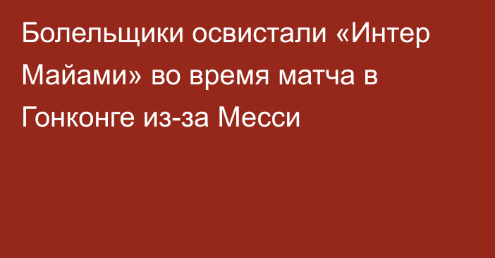 Болельщики освистали «Интер Майами» во время матча в Гонконге из-за Месси