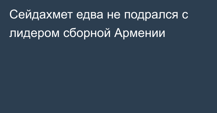 Сейдахмет едва не подрался с лидером сборной Армении