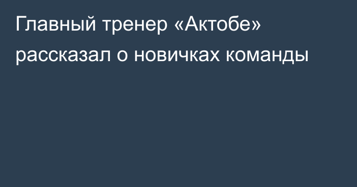 Главный тренер «Актобе» рассказал о новичках команды