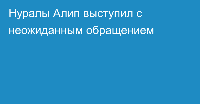 Нуралы Алип выступил с неожиданным обращением