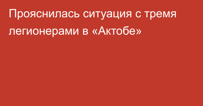 Прояснилась ситуация с тремя легионерами в «Актобе»