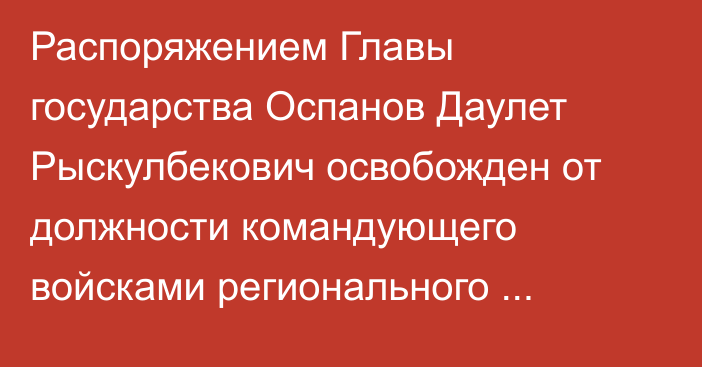 Распоряжением Главы государства Оспанов Даулет Рыскулбекович освобожден от должности командующего войсками регионального командования «Запад»