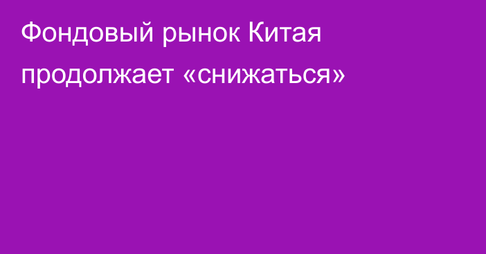 Фондовый рынок Китая продолжает «снижаться»