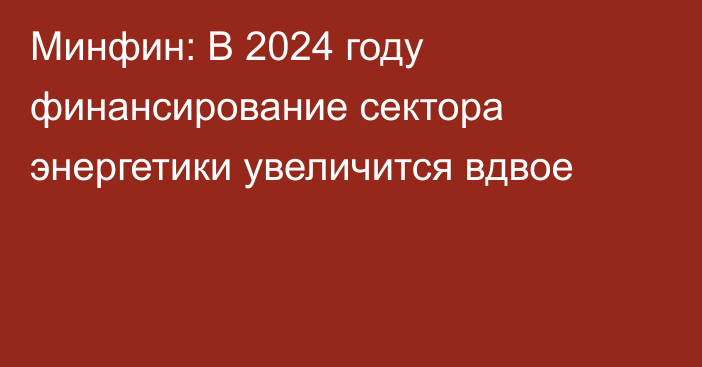 Минфин: В 2024 году финансирование сектора энергетики увеличится вдвое