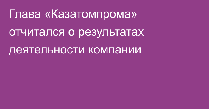 Глава «Казатомпрома» отчитался о результатах деятельности компании