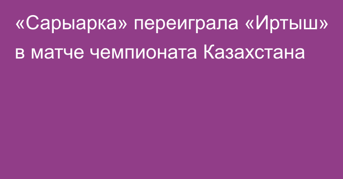 «Сарыарка» переиграла «Иртыш» в матче чемпионата Казахстана