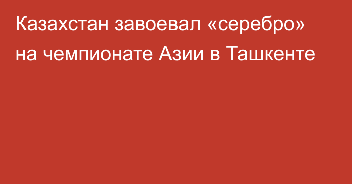 Казахстан завоевал «серебро» на чемпионате Азии в Ташкенте