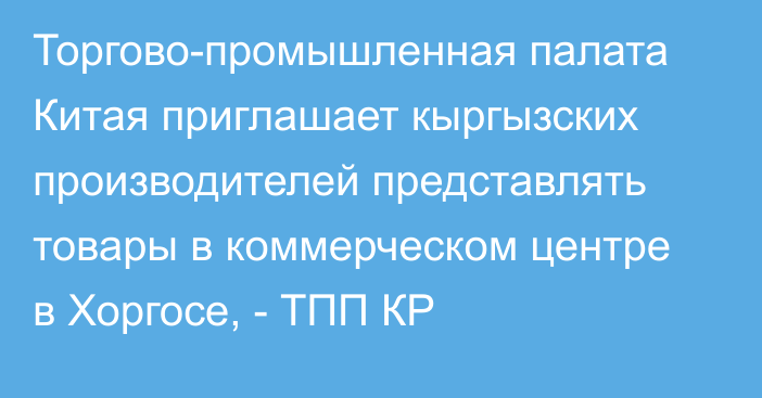 Торгово-промышленная палата Китая приглашает кыргызских производителей представлять товары в коммерческом центре в Хоргосе, - ТПП КР